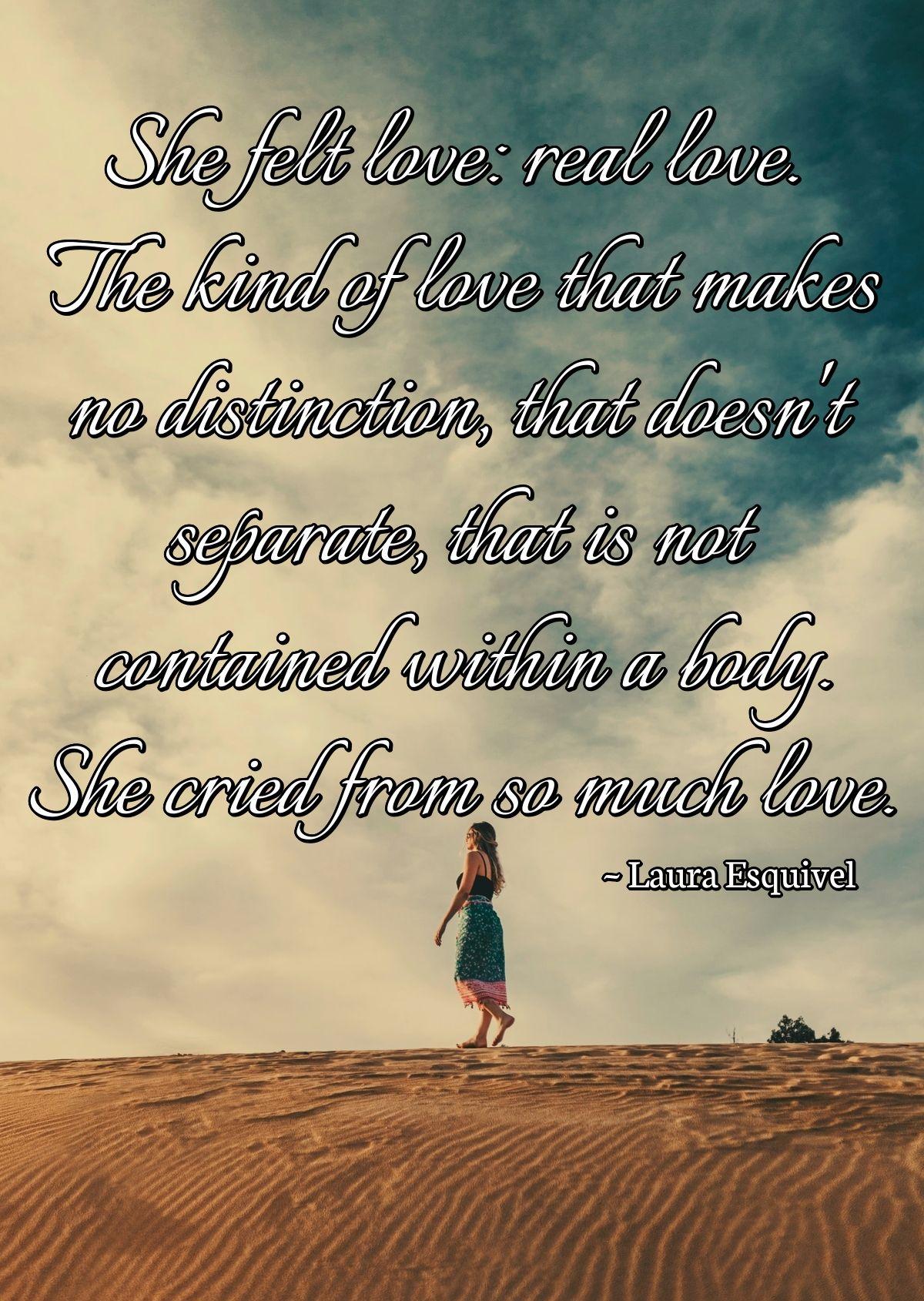 She felt love: real love. The kind of love that makes no distinction, that doesn't separate, that is not contained within a body. She cried from so much love.