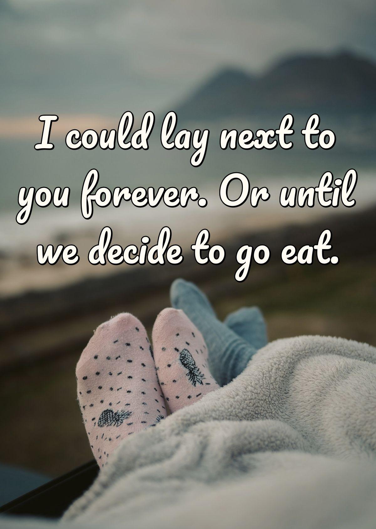 I could lay next to you forever. Or until we decide to go eat.