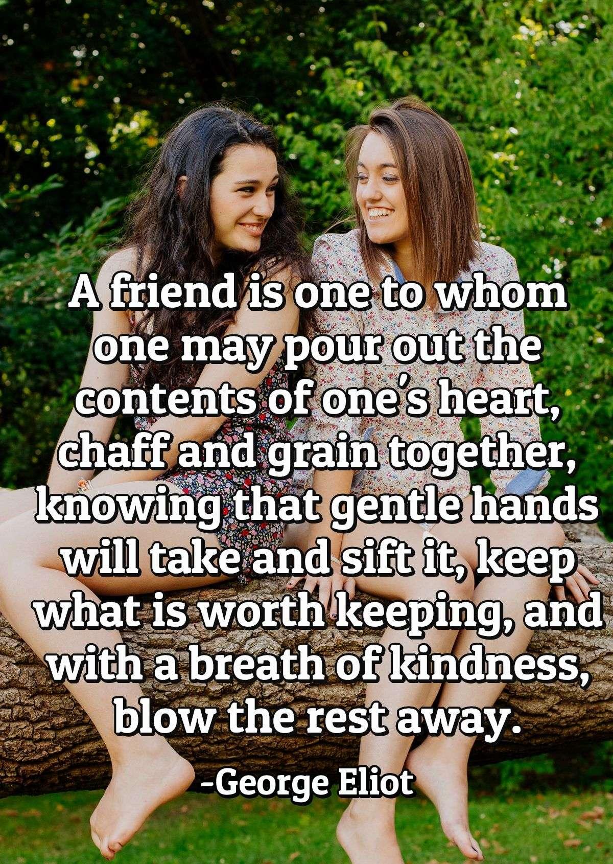 A friend is one to whom one may pour out the contents of one's heart, chaff and grain together, knowing that gentle hands will take and sift it, keep what is worth keeping, and with a breath of kindness, blow the rest away.