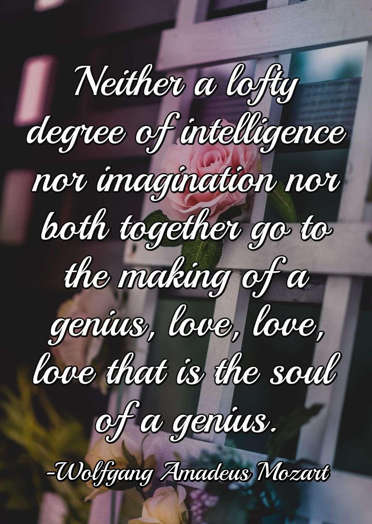 Neither a lofty degree of intelligence nor imagination nor both together go to the making of a genius, love, love, love that is the soul of a genius.