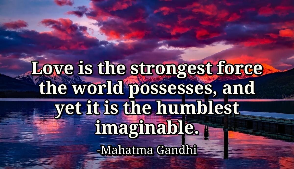 Love is the strongest force the world possesses, and yet it is the humblest imaginable.