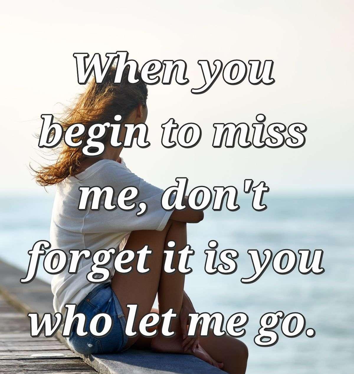 When you begin to miss me, don't forget it is you who let me go.