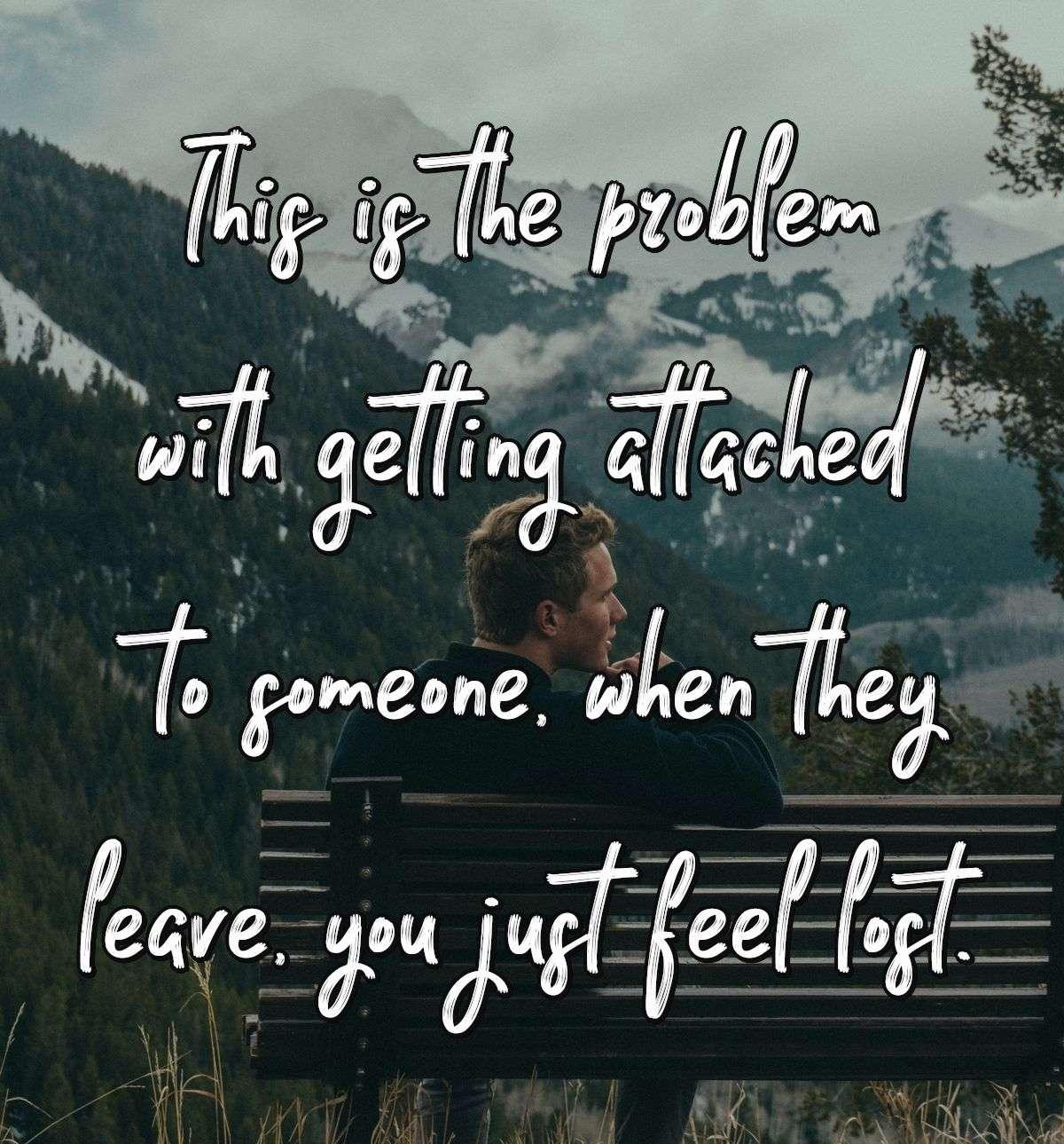 This is the problem with getting attached to someone, when they leave, you just feel lost.