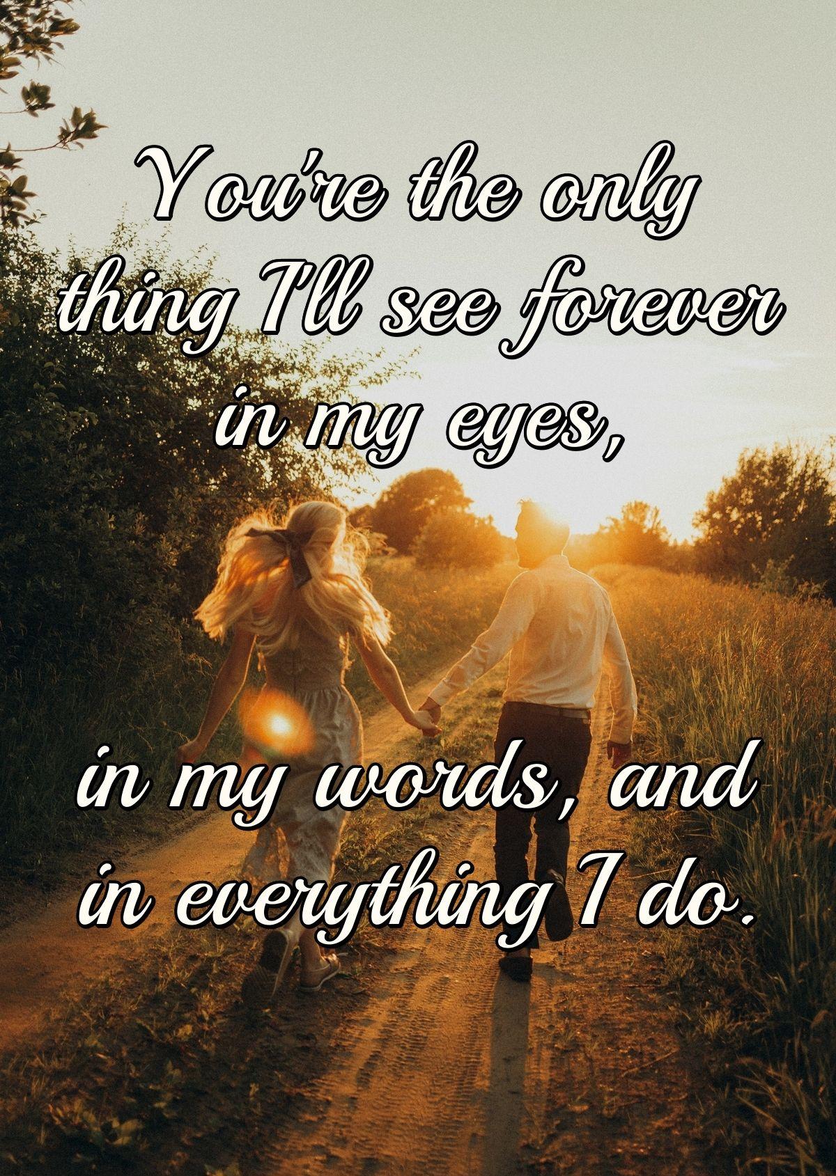 You're the only thing I'll see forever in my eyes, in my words, and in everything I do.