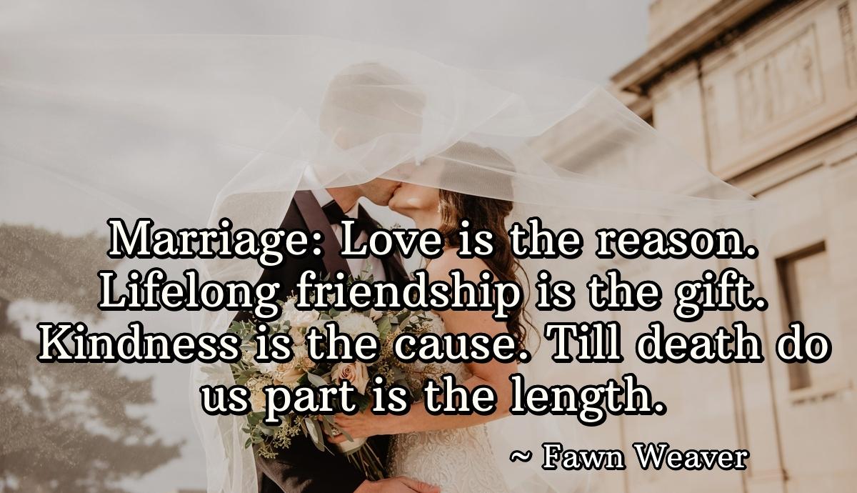 Marriage: Love is the reason. Lifelong friendship is the gift. Kindness is the cause. Till death do us part is the length.