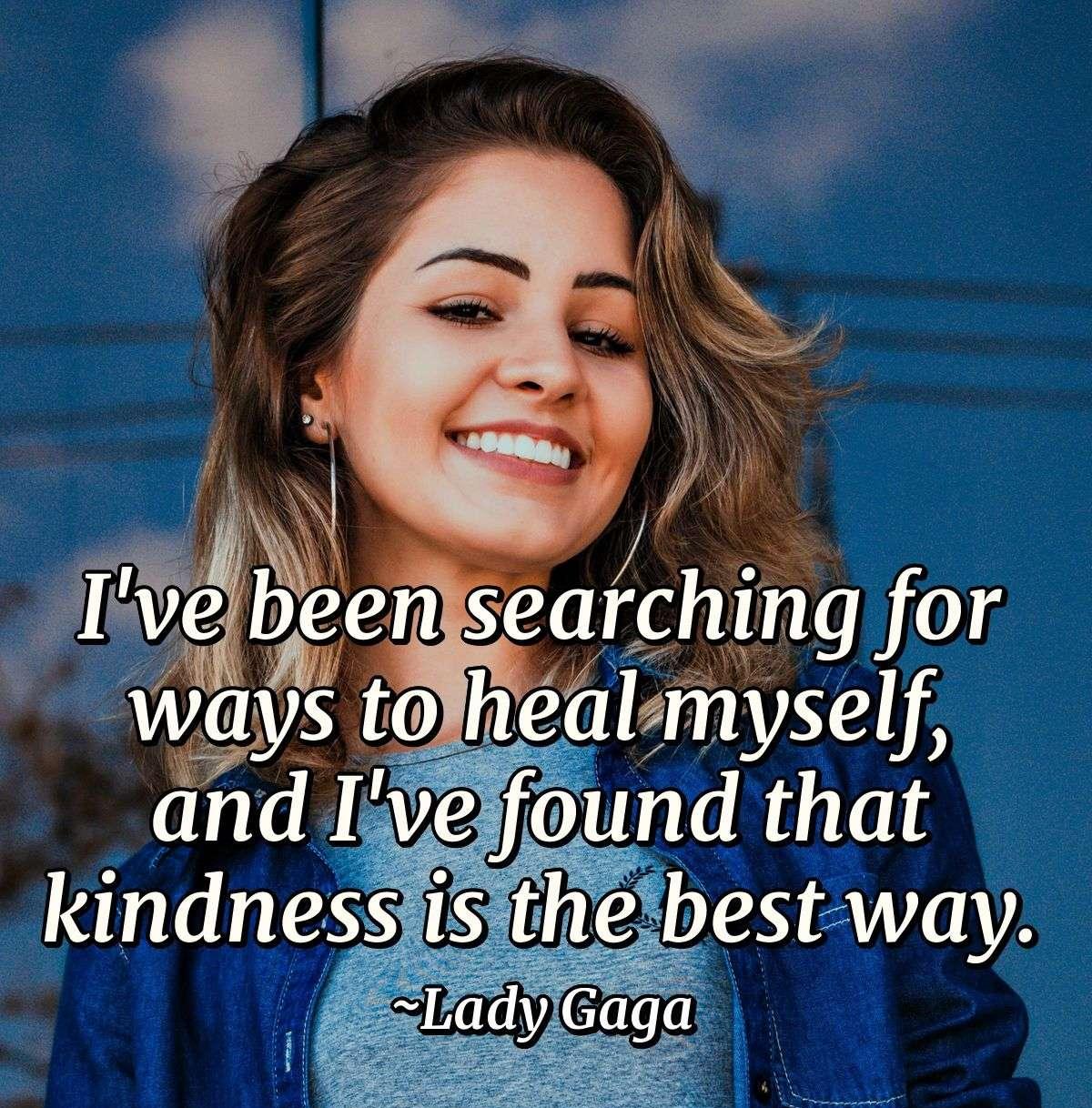 I've been searching for ways to heal myself, and I've found that kindness is the best way.