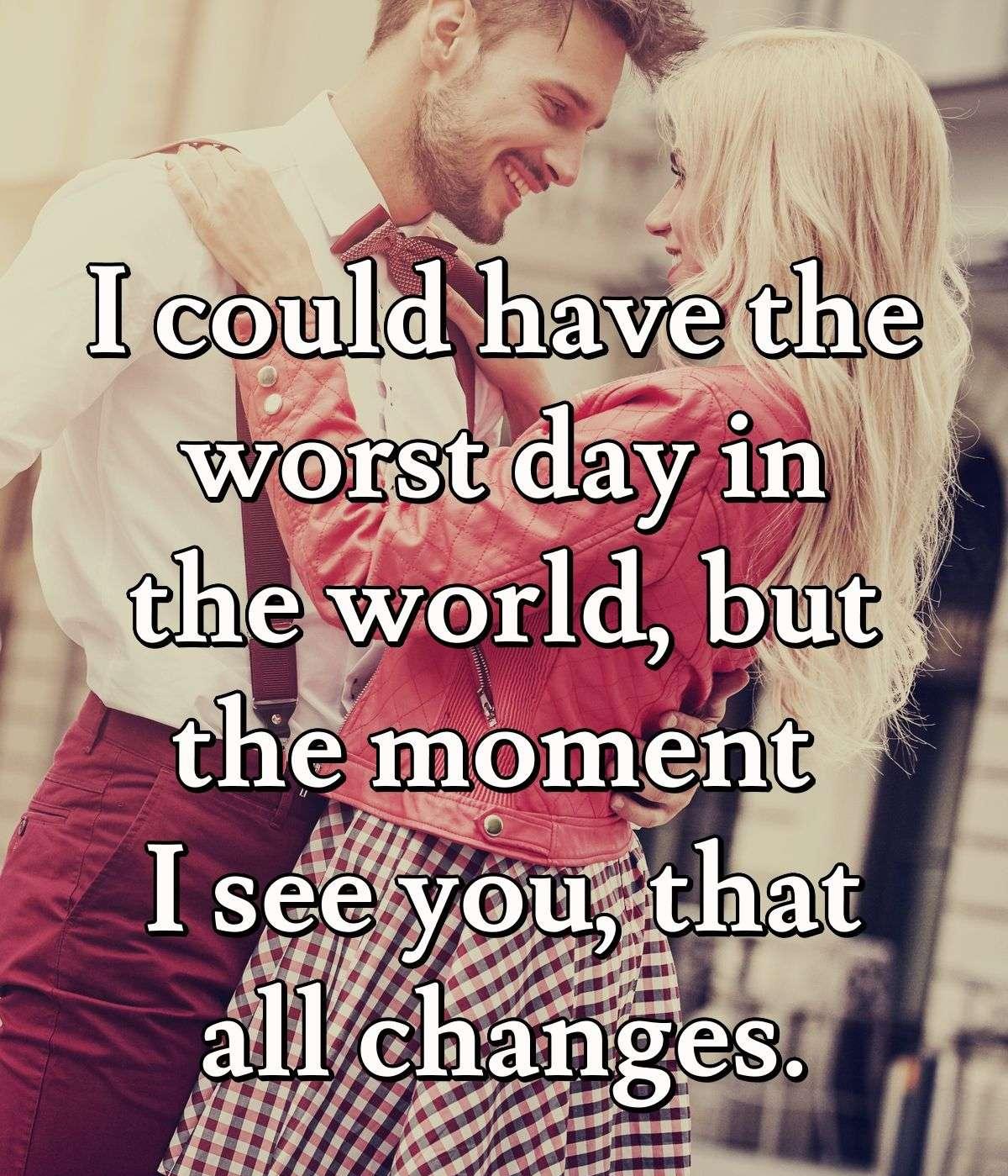 I could have the worst day in the world, but the moment I see you, that all changes.