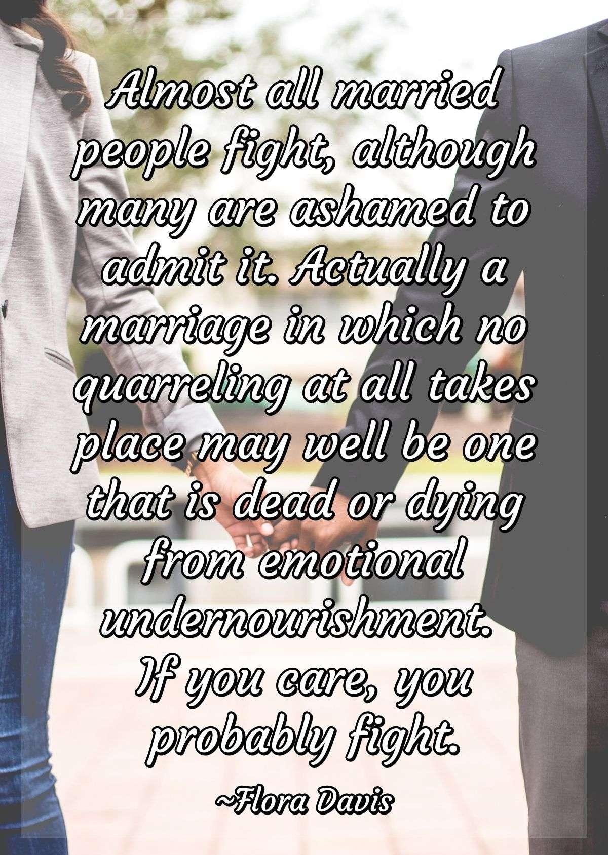 Almost all married people fight, although many are ashamed to admit it. Actually a marriage in which no quarreling at all takes place may well be one that is dead or dying from emotional undernourishment. If you care, you probably fight.