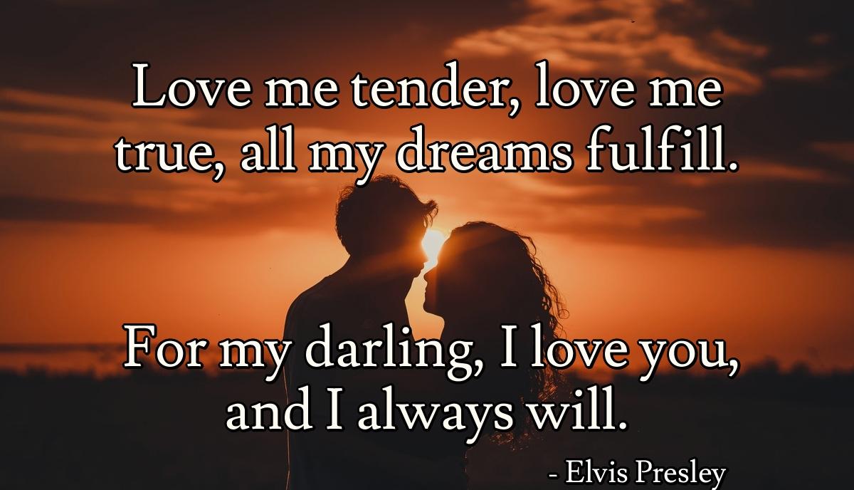 Love me tender, love me true, all my dreams fulfill. For my darling, I love you, and I always will.