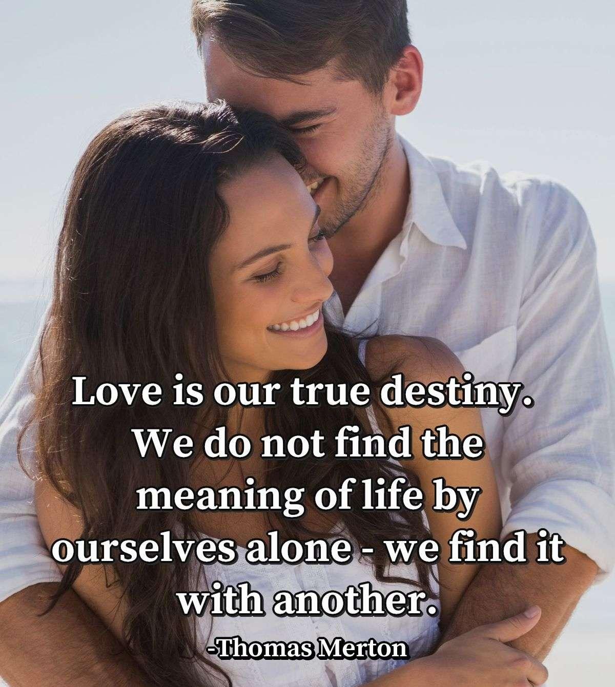 Love is our true destiny. We do not find the meaning of life by ourselves alone - we find it with another.