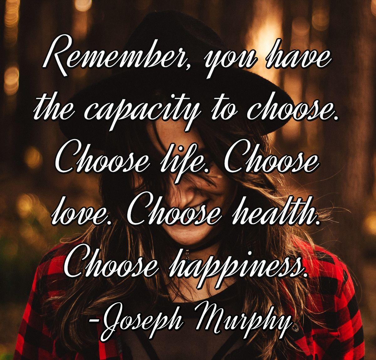 Remember, you have the capacity to choose. Choose life. Choose love. Choose health. Choose happiness.