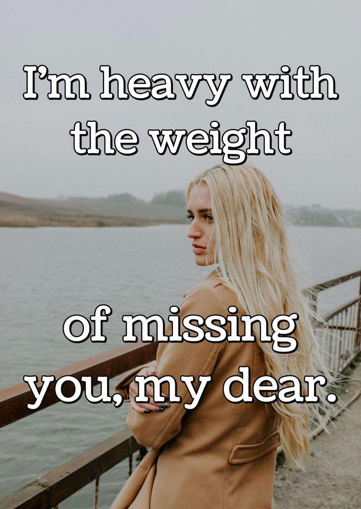 I'm heavy with the weight of missing you, my dear.