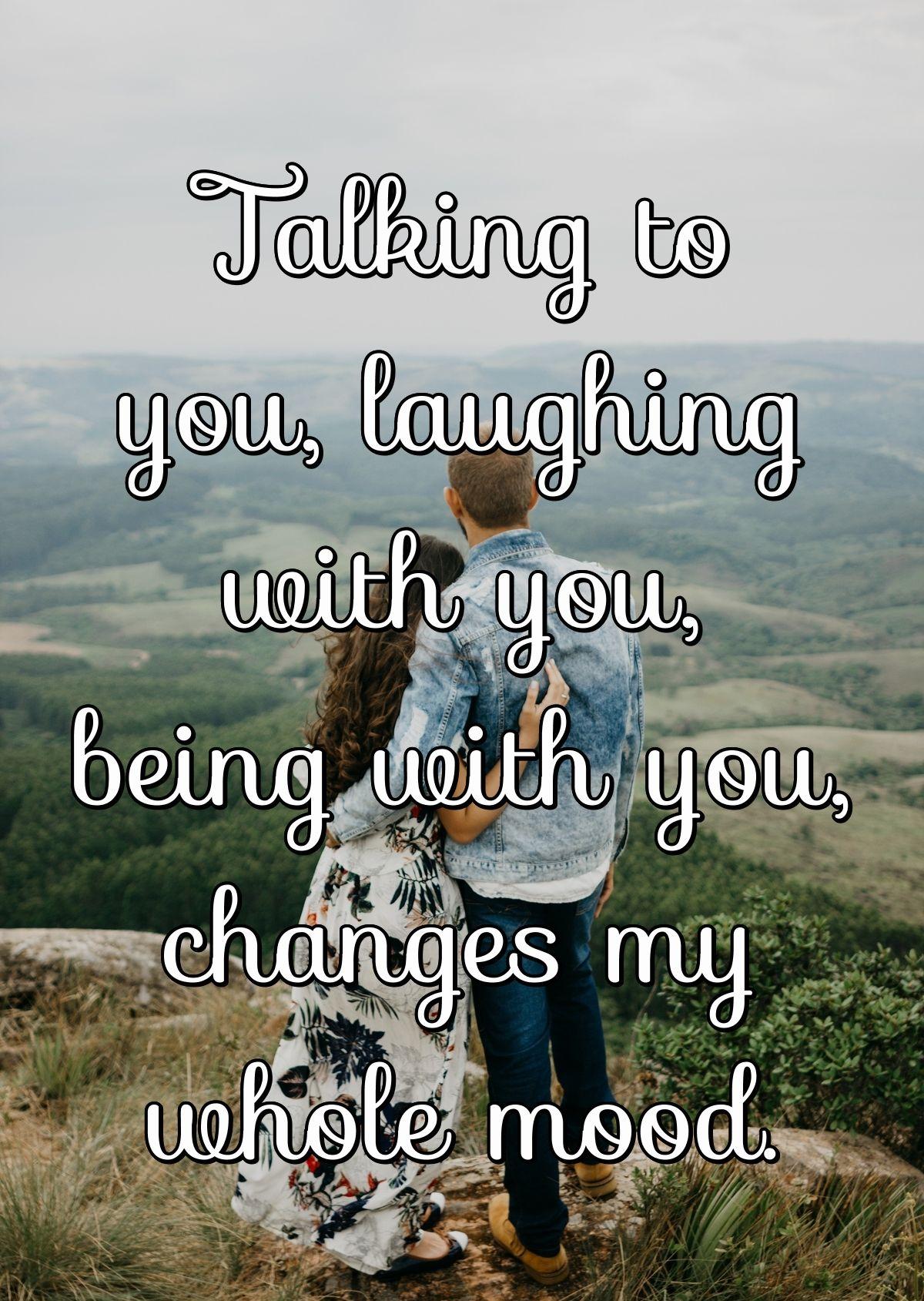 Talking to you, laughing with you, being with you, changes my whole mood.