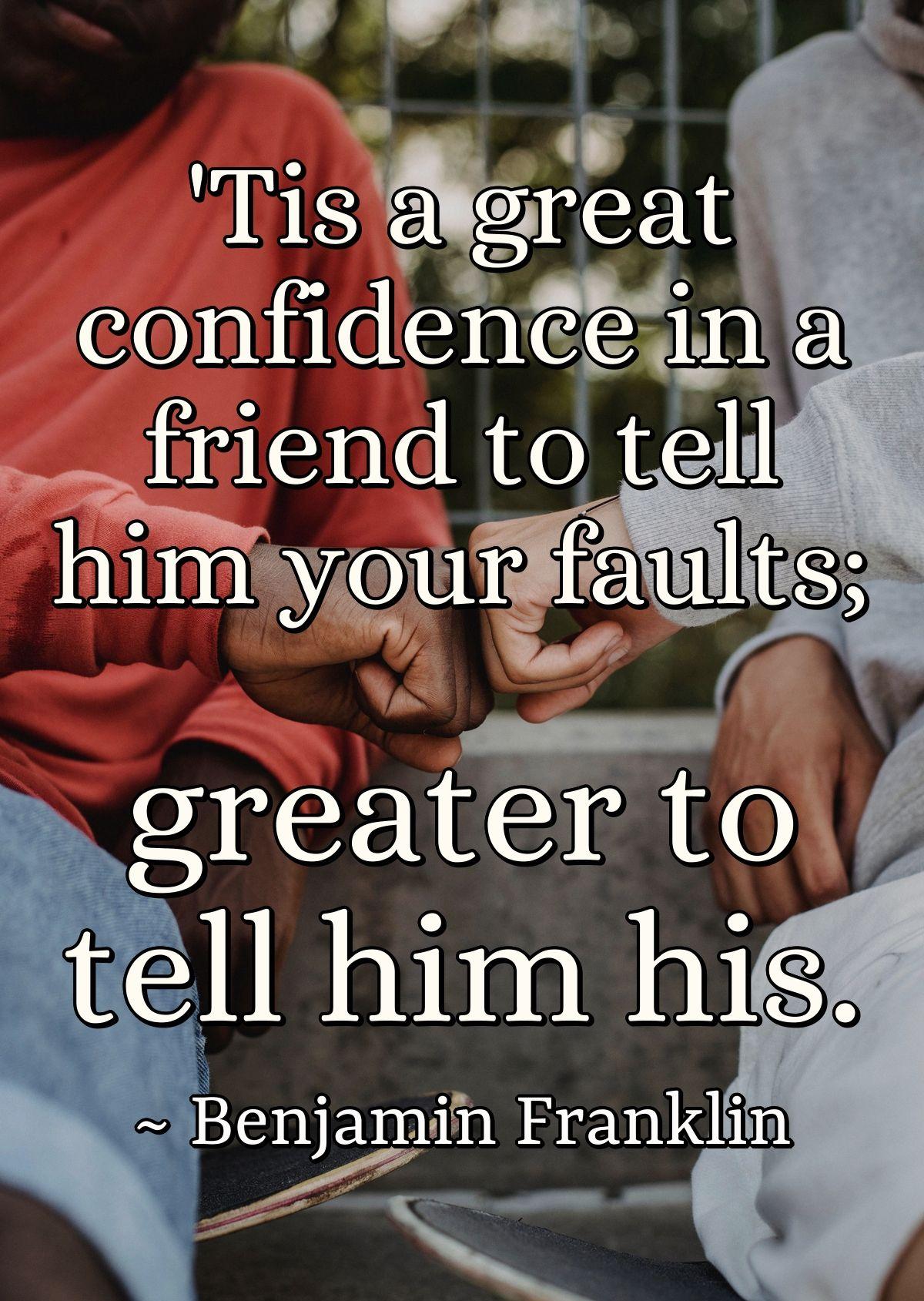 'Tis a great confidence in a friend to tell him your faults; greater to tell him his.