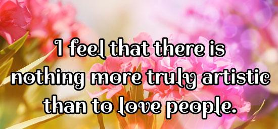 I feel that there is nothing more truly artistic than to love people.