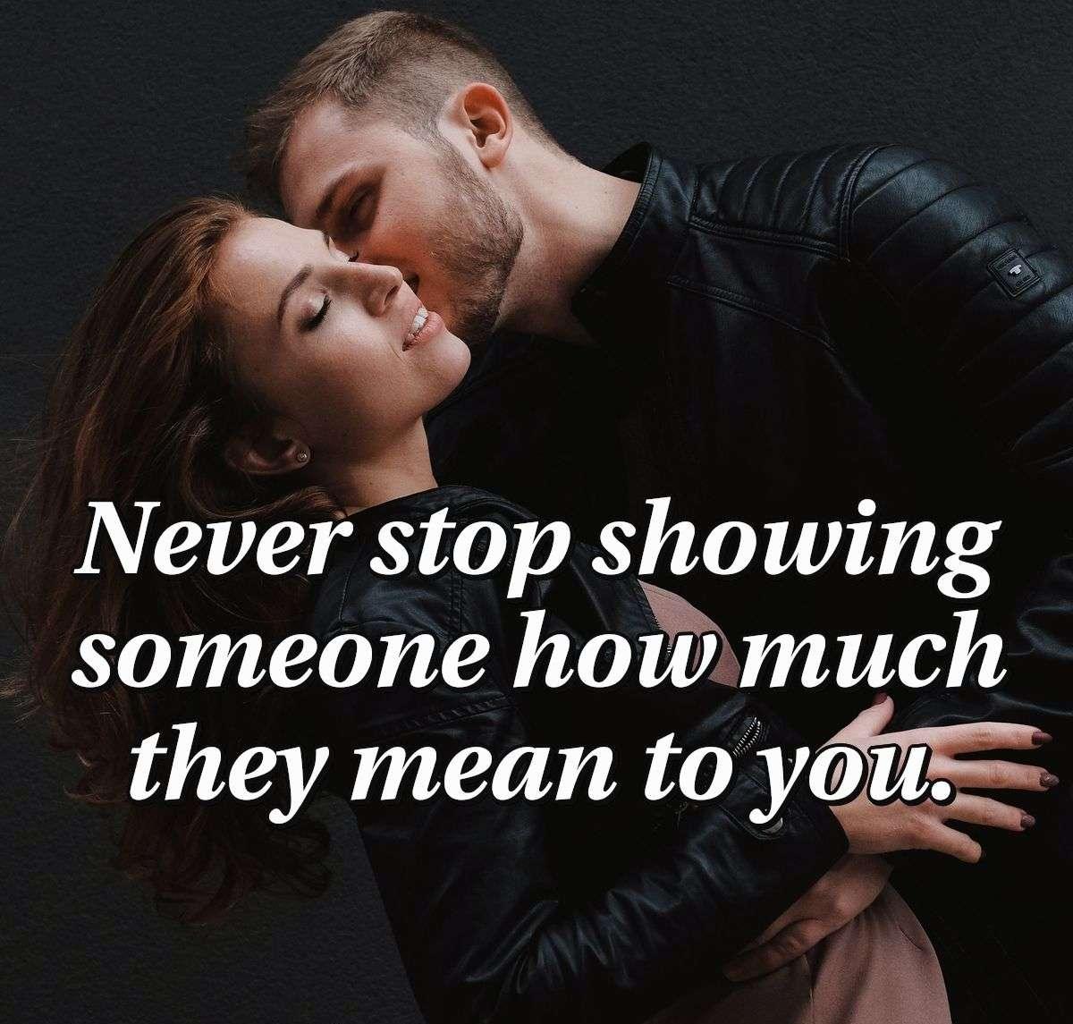 Never stop showing someone how much they mean to you.