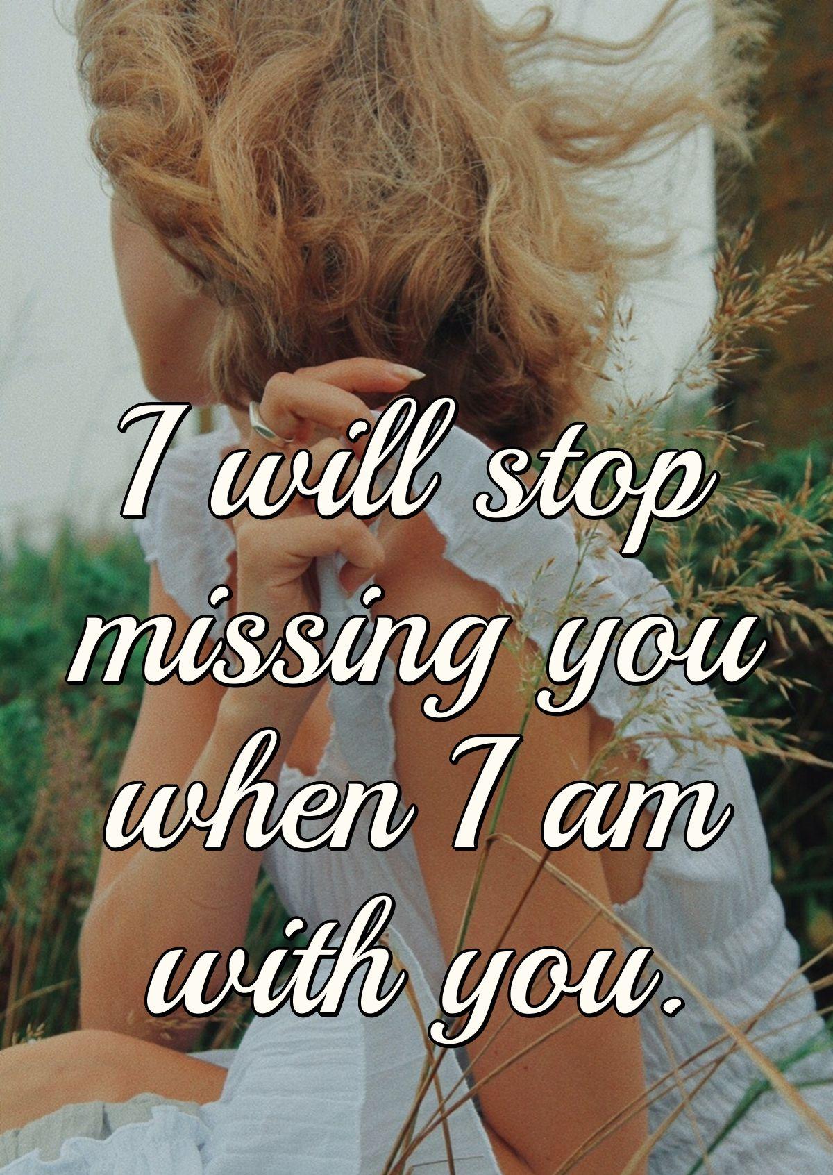 I will stop missing you when I am with you.