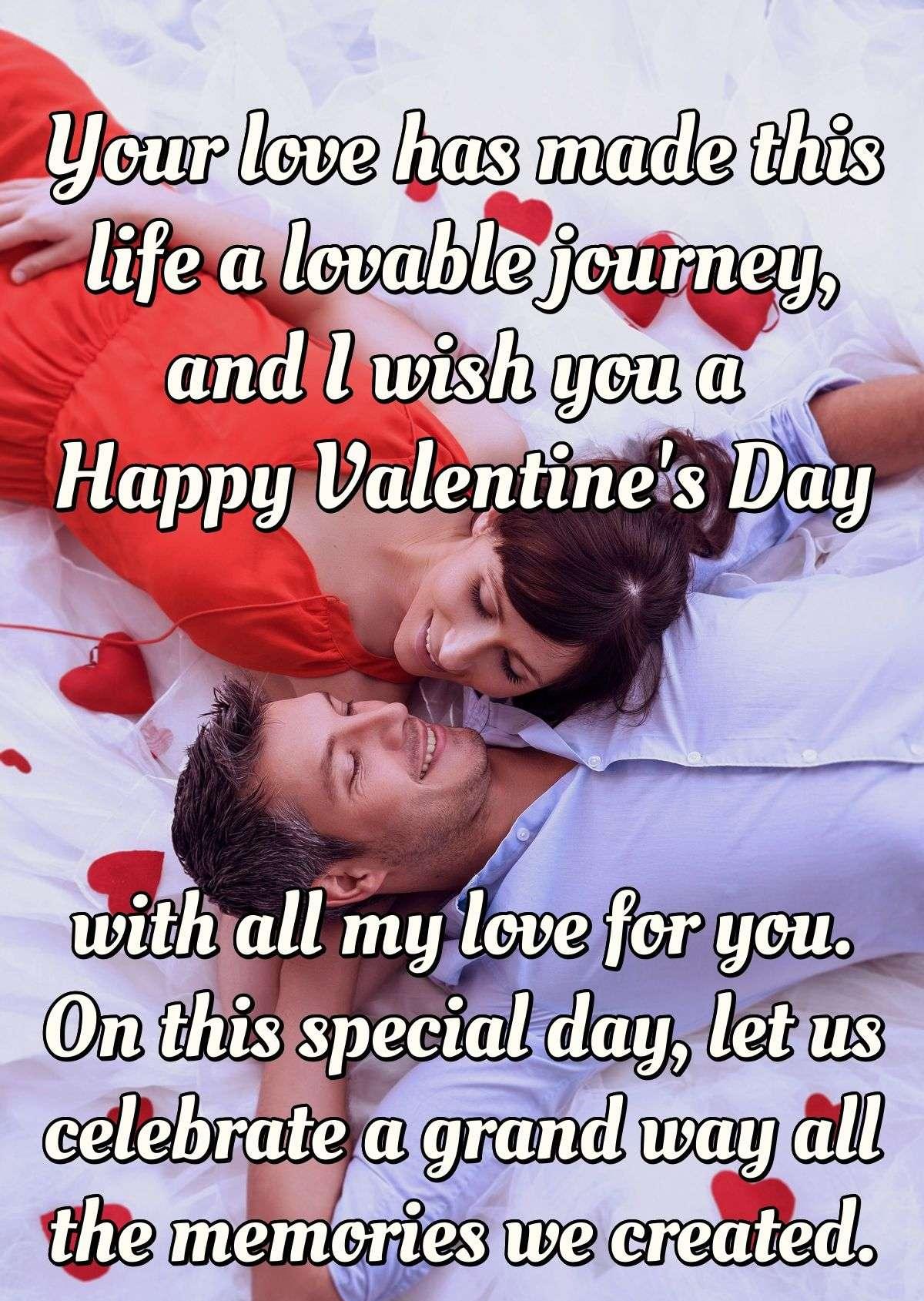 Your love has made this life a lovable journey, and I wish you a Happy Valentine''s Day with all my love for you. On this special day, let us celebrate a grand way all the memories we created.