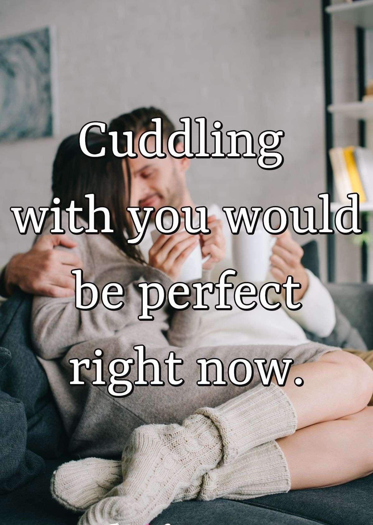 Cuddling with you would be perfect right now.