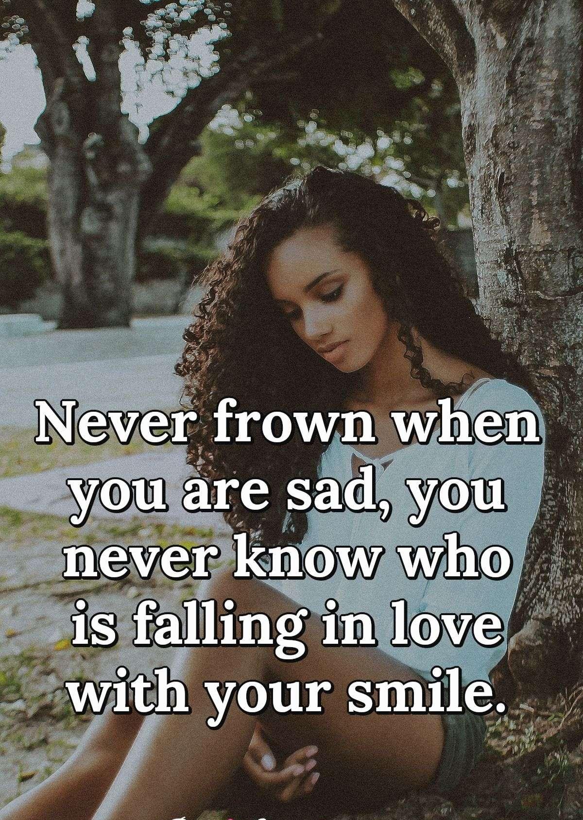 Never frown when you are sad, you never know who is falling in love with your smile.