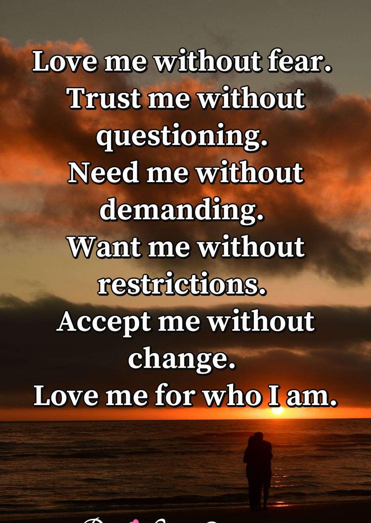 Love me without fear. Trust me without questioning. Need me without demanding. Want me without restrictions. Accept me without change. Love me for who I am.