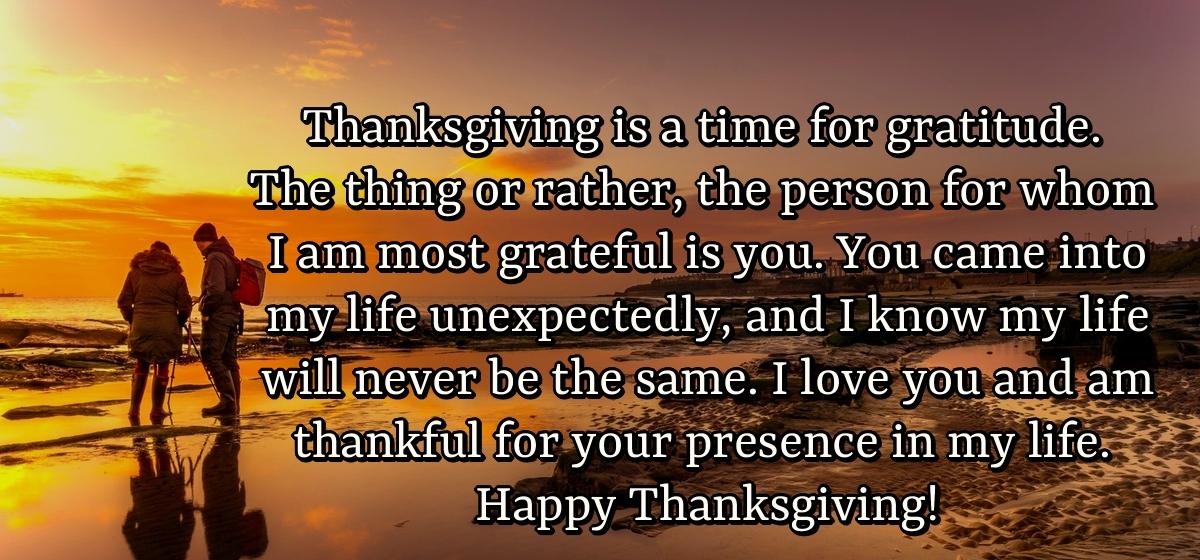 Thanksgiving is a time for gratitude. The thing or rather, the person for whom I am most grateful is you. You came into my life unexpectedly, and I know my life will never be the same. I love you and am thankful for your presence in my life. Happy Thanksgiving!