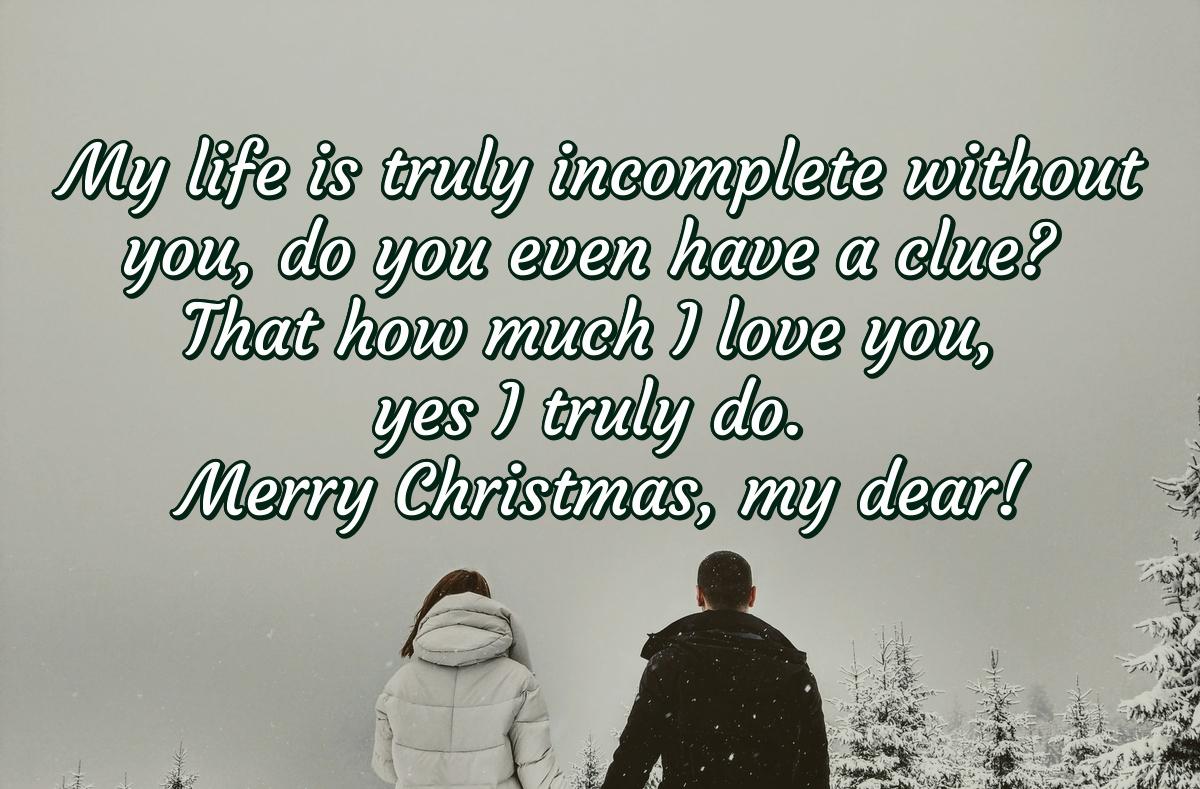 My life is truly incomplete without you, do you even have a clue? That how much I love you, yes I truly do. Merry Christmas, my dear!