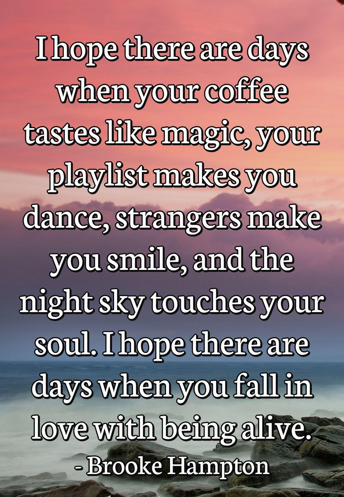 I hope there are days when your coffee tastes like magic, your playlist makes you dance, strangers make you smile, and the night sky touches your soul. I hope there are days when you fall in love with being alive.