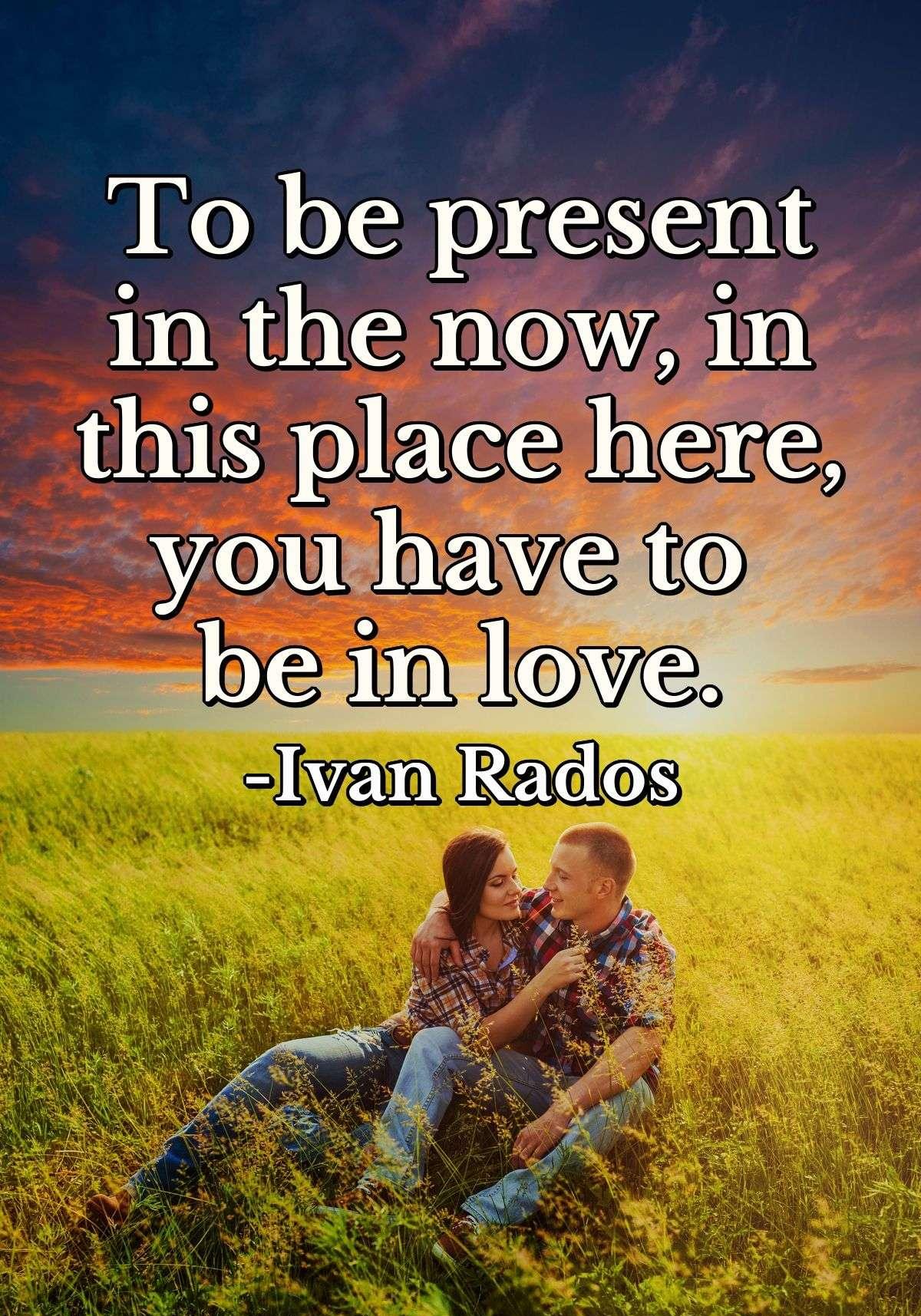 To be present in the now, in this place here, you have to be in love.