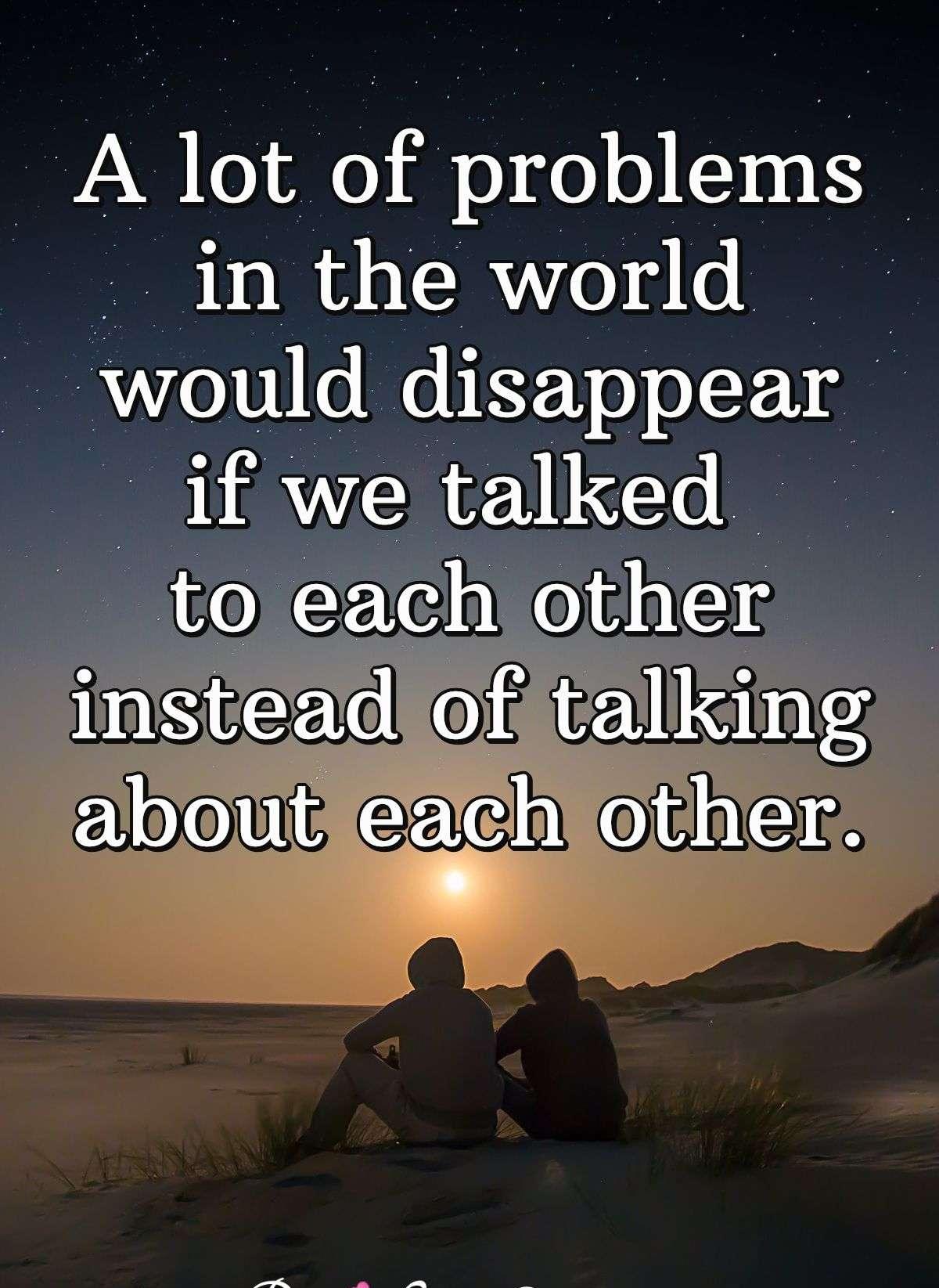 A lot of problems in the world would disappear if we talked to each other instead of talking about each other.