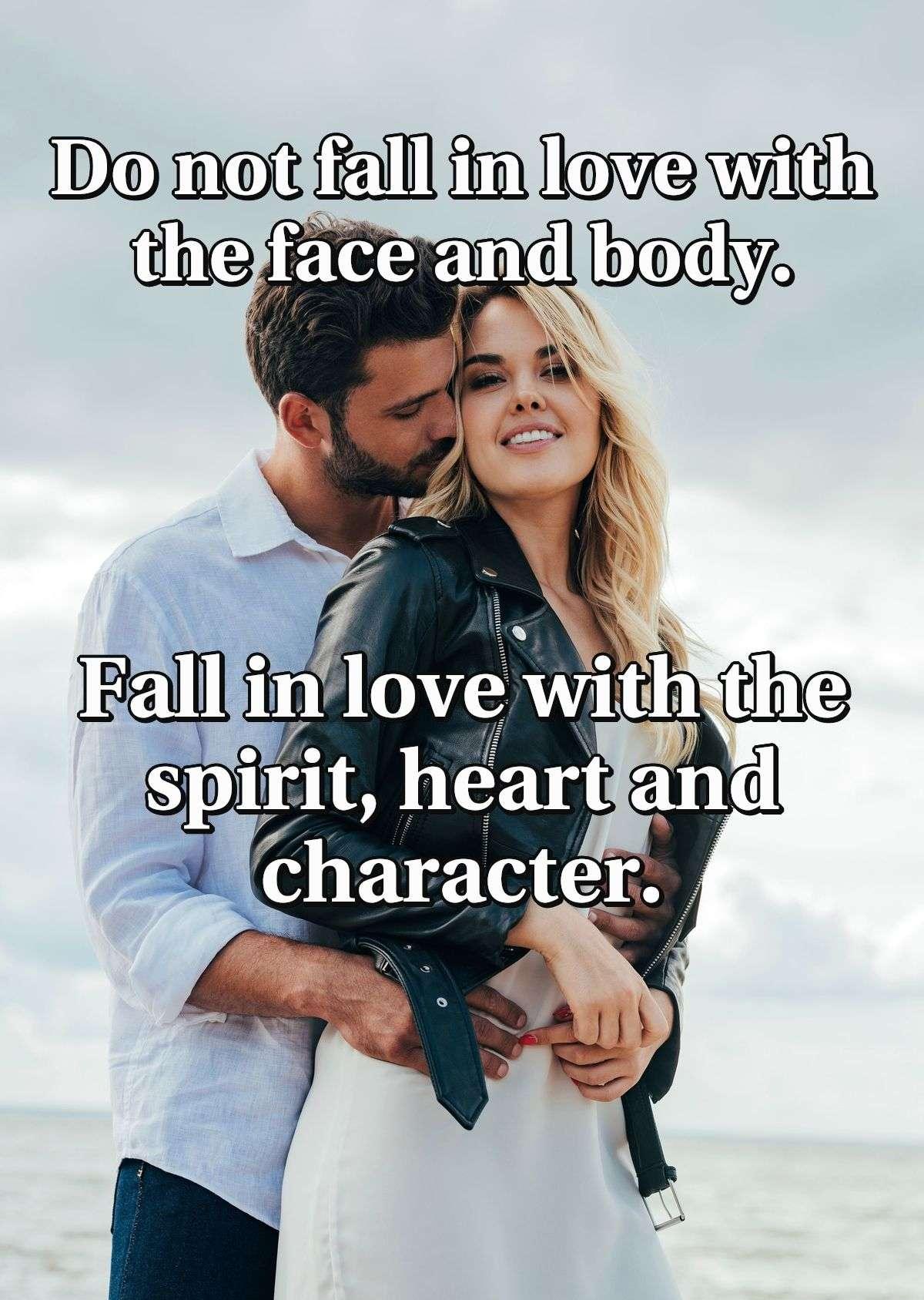 Do not fall in love with the face and body. Fall in love with the spirit, heart and character.