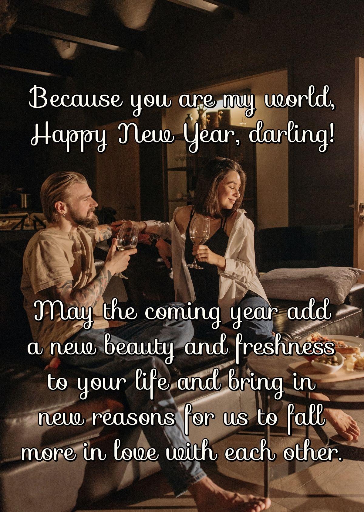 Because you are my world, Happy New Year, darling! May the coming year add a new beauty and freshness to your life and bring in new reasons for us to fall more in love with each other.