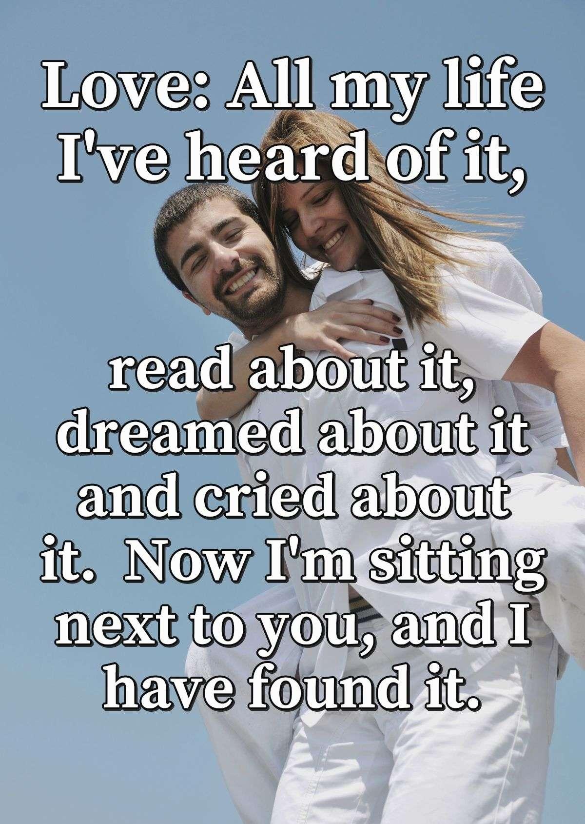 Love: All my life I've heard of it, read about it, dreamed about it and cried about it.  Now I'm sitting next to you, and I have found it.