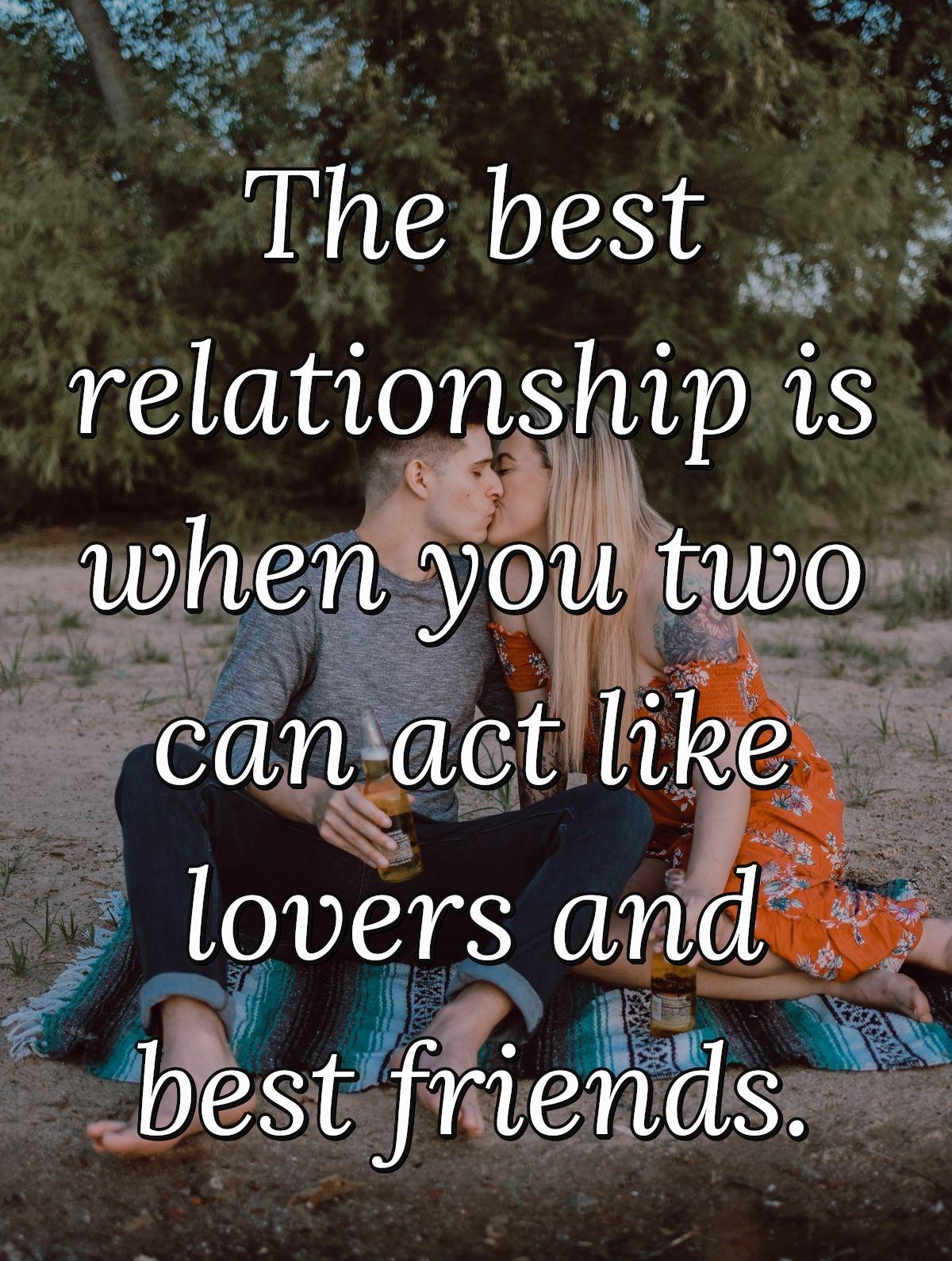 The best relationship is when you two can act like lovers and best friends.