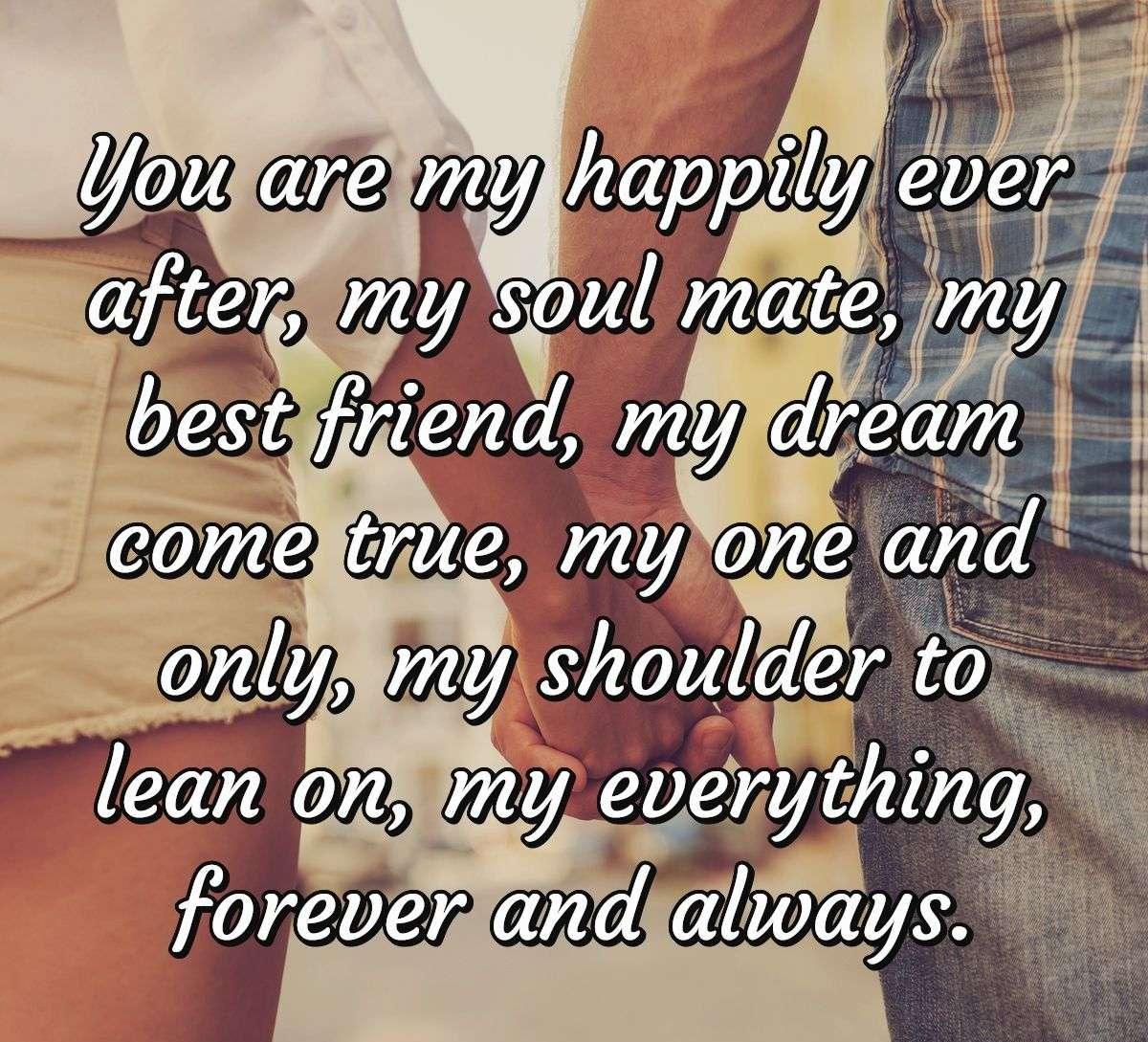 You are my happily ever after, my soul mate, my best friend, my dream come true, my one and only, my shoulder to lean on, my everything, forever and always.