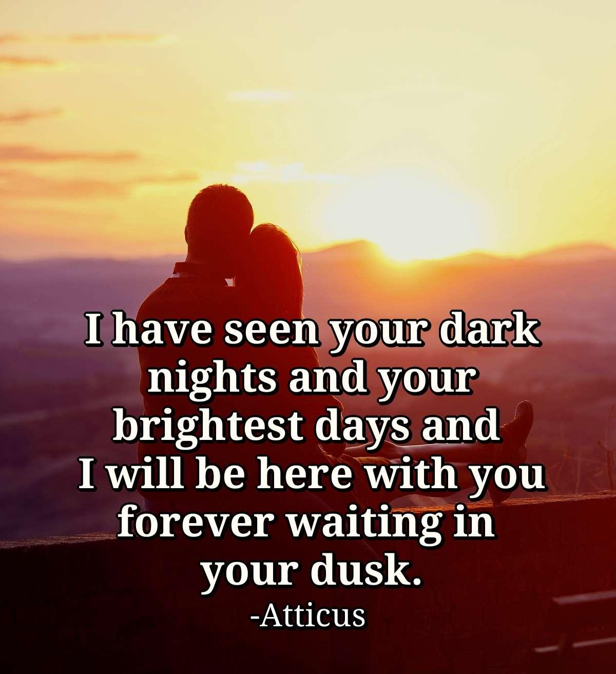 I have seen your dark nights and your brightest days and I will be here with you forever waiting in your dusk.