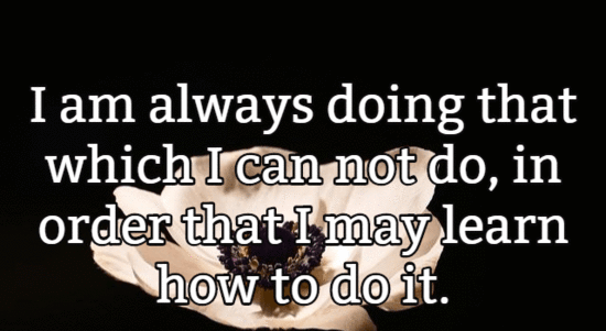 I am always doing that which I can not do, in order that I may learn how to do it.