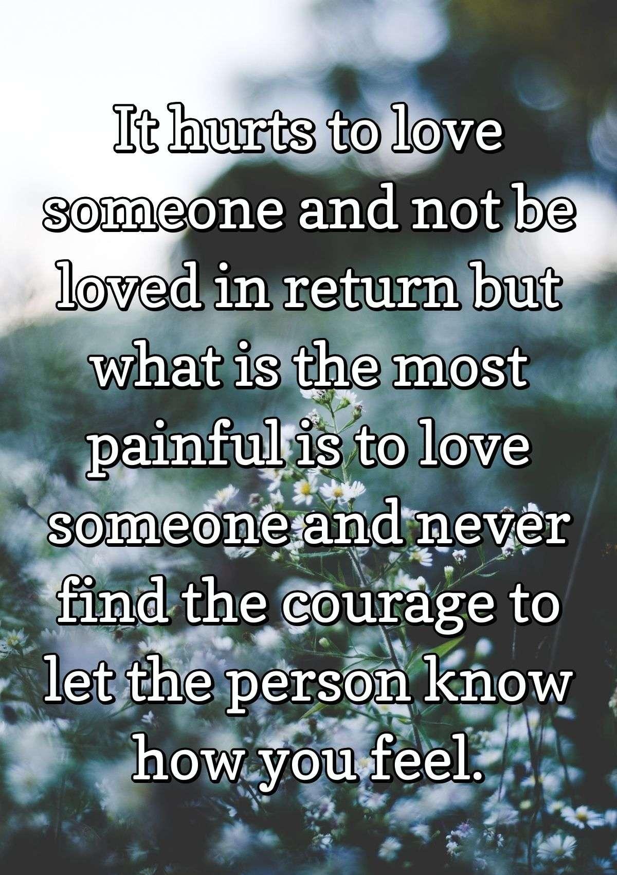 It hurts to love someone and not be loved in return but what is the most painful is to love someone and never find the courage to let the person know how you feel.